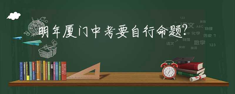 明年廈門中考要自行命題？