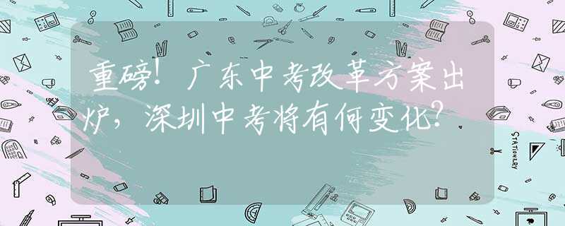 重磅！廣東中考改革方案出爐，深圳中考將有何變化？