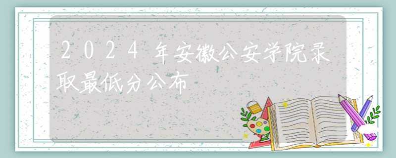 2024年安徽公安學院錄取最低分公布