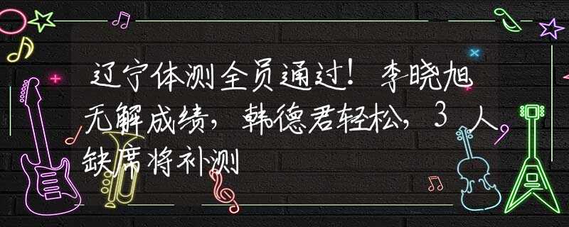 遼寧體測全員通過！李曉旭無解成績，韓德君輕松，3人缺席將補(bǔ)測