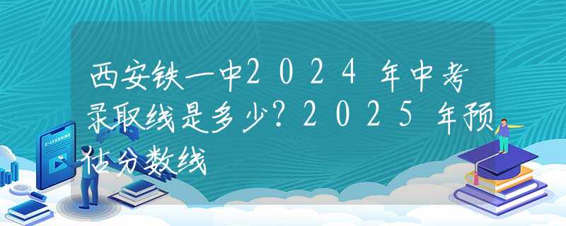 西安鐵一中2024年中考錄取線是多少？2025年預估分數線