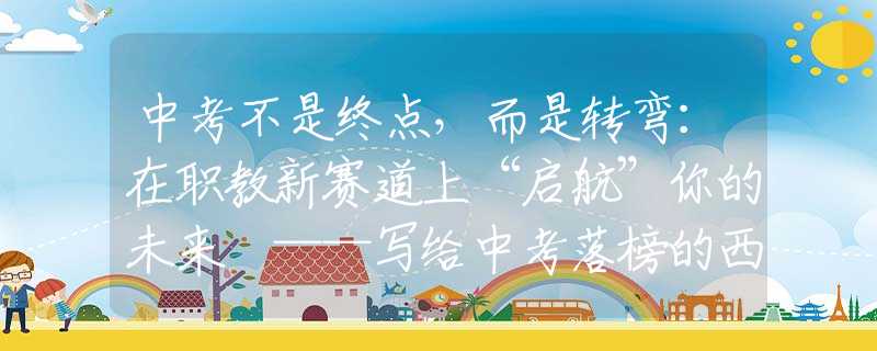 中考不是終點(diǎn)，而是轉(zhuǎn)彎：在職教新賽道上“啟航”你的未來 ——寫給中考落榜的西安學(xué)子和家長(zhǎng)