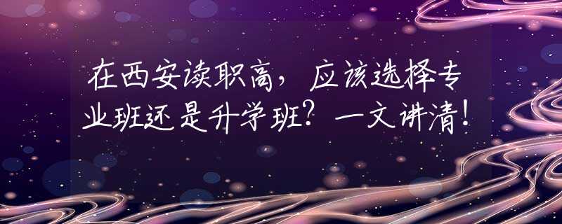 在西安讀職高，應(yīng)該選擇專業(yè)班還是升學(xué)班？一文講清！
