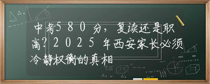 中考580分，復(fù)讀還是職高？2025年西安家長必須冷靜權(quán)衡的真相