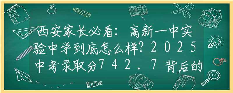 西安家長(zhǎng)必看：高新一中實(shí)驗(yàn)中學(xué)到底怎么樣？2025中考錄取分742.7背后的擇校秘密！