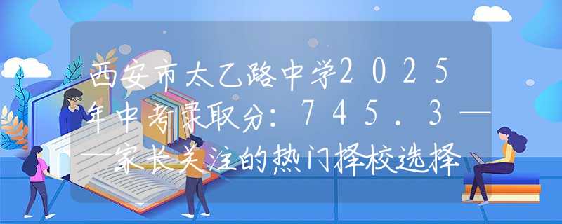 西安市太乙路中學(xué)2025年中考錄取分：745.3——家長(zhǎng)關(guān)注的熱門(mén)擇校選擇