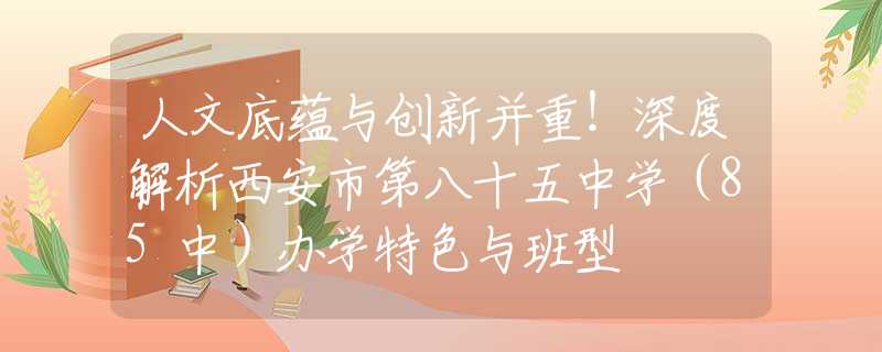 人文底蘊(yùn)與創(chuàng)新并重！深度解析西安市第八十五中學(xué)（85中）辦學(xué)特色與班型
