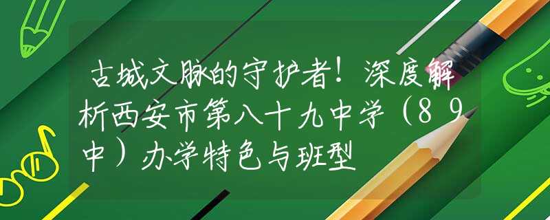 古城文脈的守護(hù)者！深度解析西安市第八十九中學(xué)（89中）辦學(xué)特色與班型