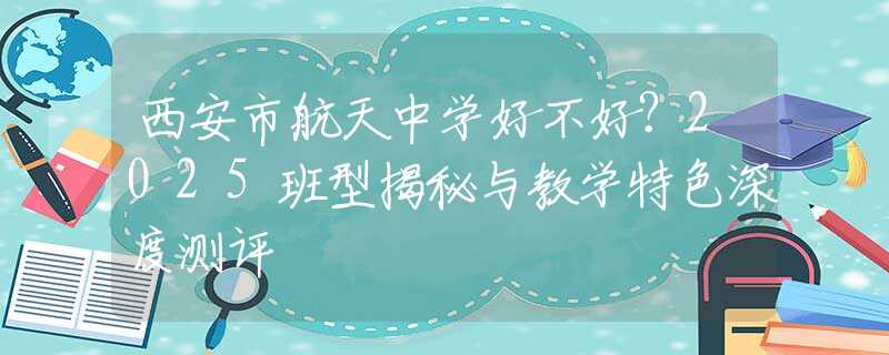 西安市航天中學(xué)好不好？2025班型揭秘與教學(xué)特色深度測(cè)評(píng)