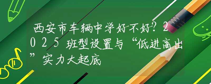 西安市車輛中學(xué)好不好？2025班型設(shè)置與“低進高出”實力大起底