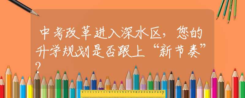 中考改革進(jìn)入深水區(qū)，您的升學(xué)規(guī)劃是否跟上“新節(jié)奏”？