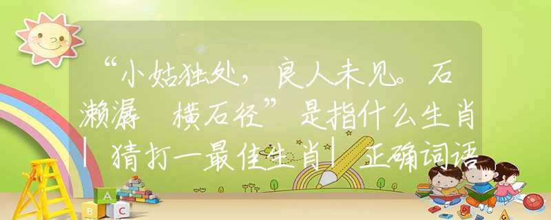 “小姑獨處，良人未見。石瀨潺湲橫石徑”是指什么生肖|猜打一最佳生肖|正確詞語釋義解析