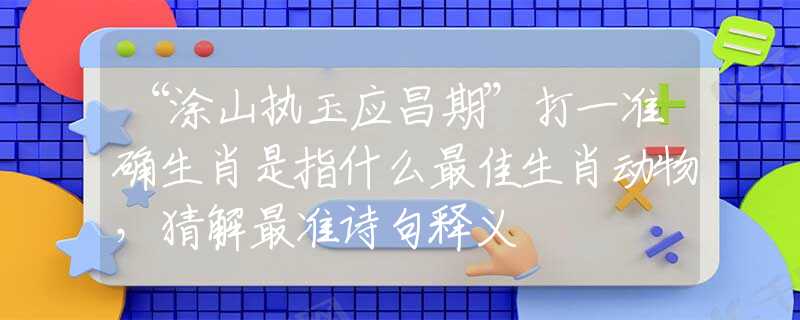 “涂山執(zhí)玉應(yīng)昌期”打一準(zhǔn)確生肖是指什么最佳生肖動物，猜解最準(zhǔn)詩句釋義