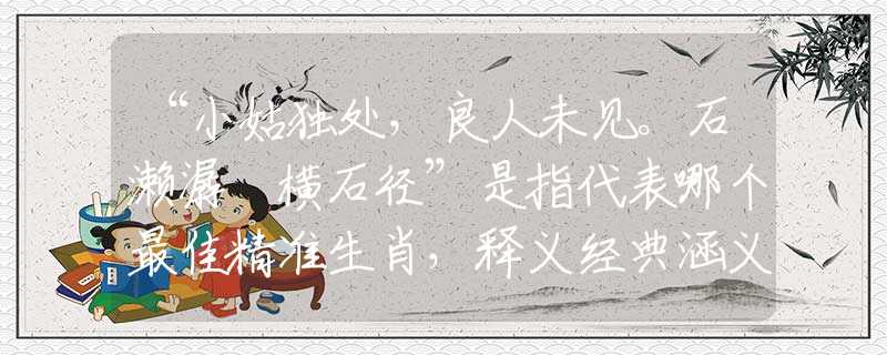 “小姑獨(dú)處，良人未見(jiàn)。石瀨潺湲橫石徑”是指代表哪個(gè)最佳精準(zhǔn)生肖，釋義經(jīng)典涵義完美解析