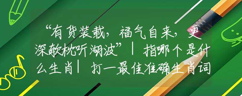 “有貨裝載，福氣自來，更深欹枕聽湖波”|指哪個(gè)是什么生肖|打一最佳準(zhǔn)確生肖詞語|釋義作答詞語賞析解釋