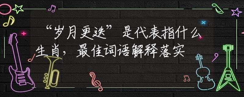 “歲月更迭”是代表指什么生肖，最佳詞語解釋落實(shí)