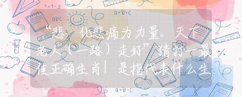 “悲，化悲痛為力量。天下老人（一路）走好”猜打一最佳正確生肖|是指代表什么生肖|精準詞語詮釋解答