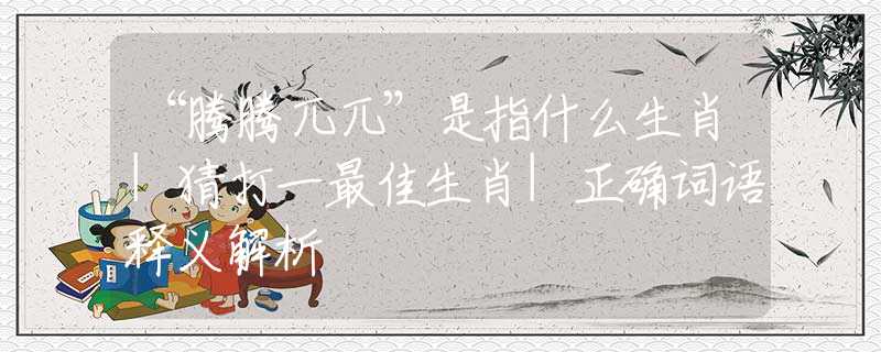 “騰騰兀兀”是指什么生肖|猜打一最佳生肖|正確詞語(yǔ)釋義解析