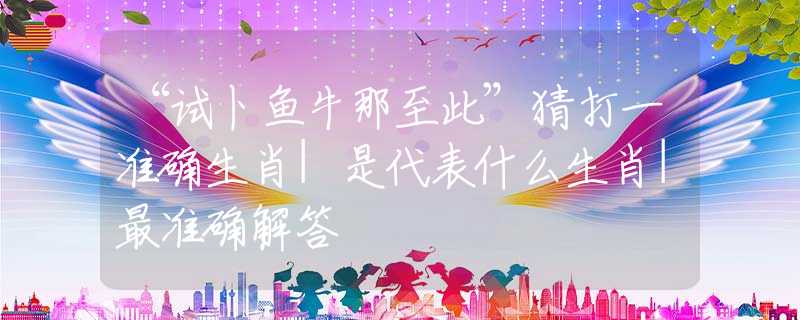 “試卜魚牛那至此”猜打一準(zhǔn)確生肖|是代表什么生肖|最準(zhǔn)確解答