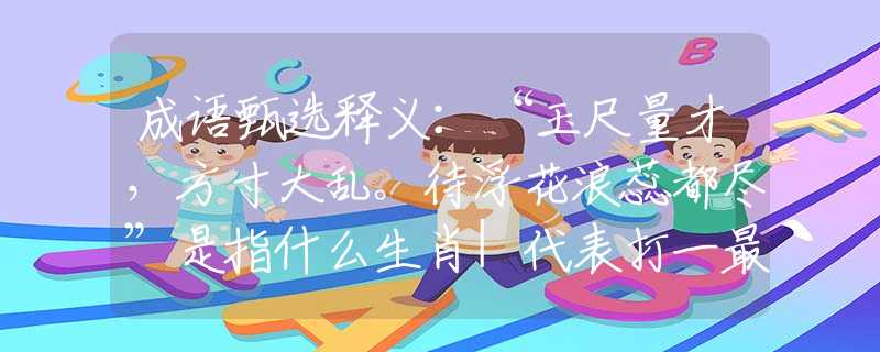 成語甄選釋義：“玉尺量才，方寸大亂。待浮花浪蕊都盡”是指什么生肖|代表打一最佳準(zhǔn)確哪個生肖|猜解一詞語溯源釋義