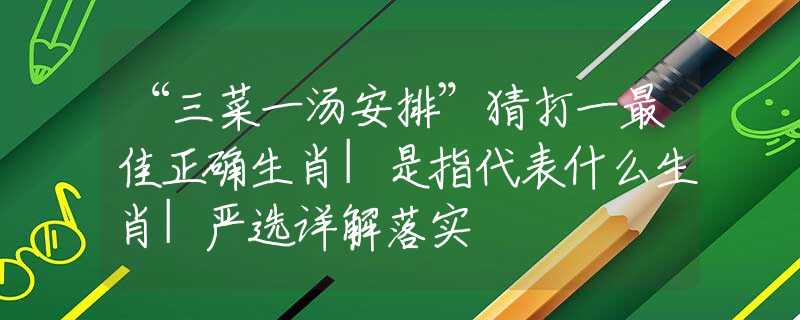 “三菜一湯安排”猜打一最佳正確生肖|是指代表什么生肖|嚴(yán)選詳解落實(shí)