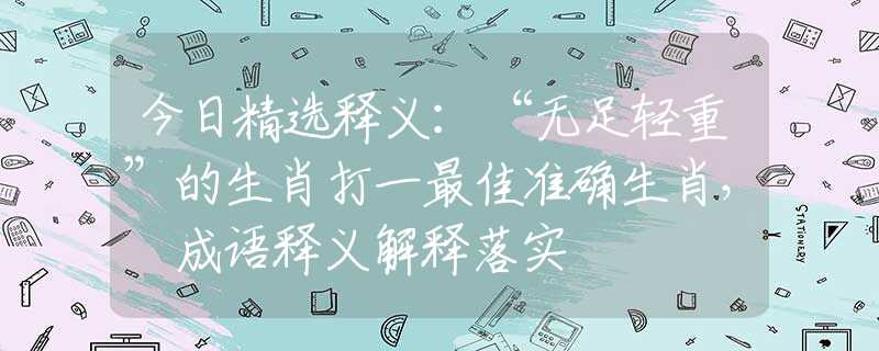 今日精選釋義：“無足輕重”的生肖打一最佳準確生肖， 成語釋義解釋落實