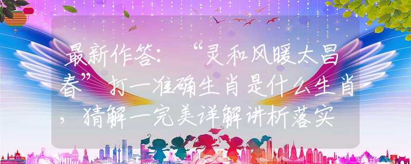 最新作答：“靈和風(fēng)暖太昌春”打一準(zhǔn)確生肖是什么生肖，猜解一完美詳解講析落實(shí)