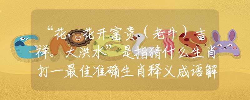 “花，花開富貴（老牛）吉祥。大洪水”是指猜什么生肖打一最佳準(zhǔn)確生肖釋義成語解釋