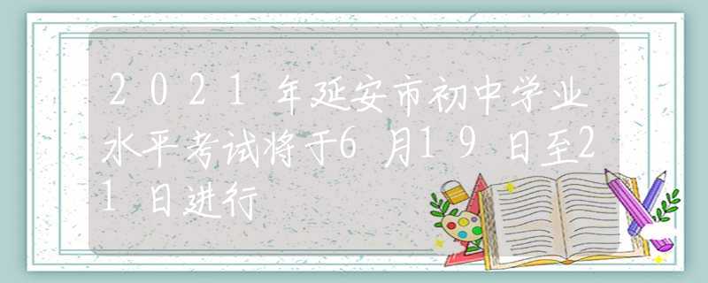 2021年延安市初中學業(yè)水平考試將于6月19日至21日進行