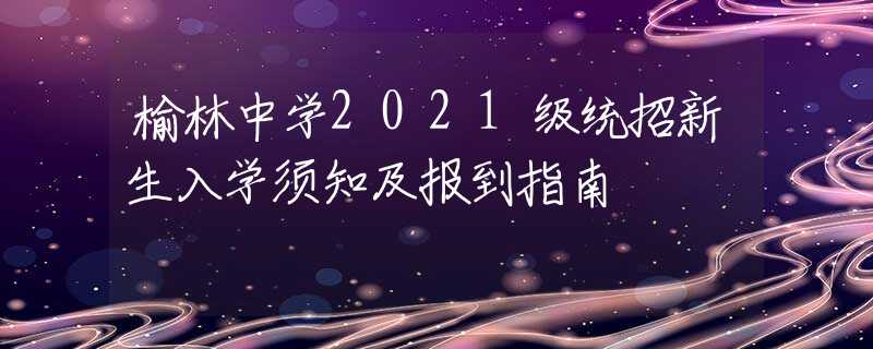 榆林中學(xué)2021級(jí)統(tǒng)招新生入學(xué)須知及報(bào)到指南