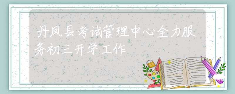 丹鳳縣考試管理中心全力服務(wù)初三開學(xué)工作