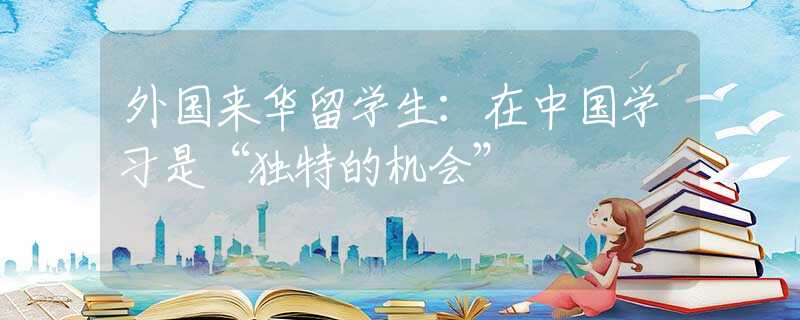 外國來華留學(xué)生：在中國學(xué)習(xí)是“獨特的機(jī)會”