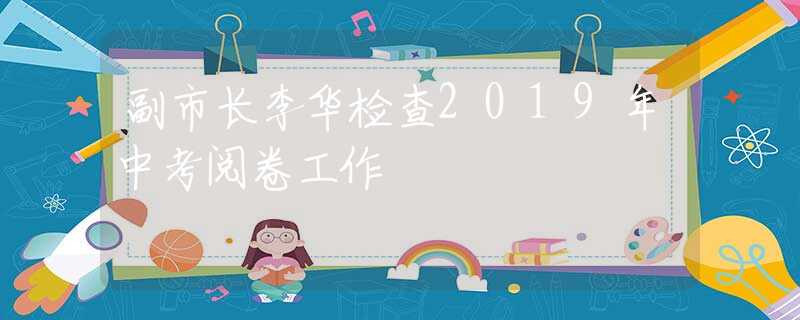 副市長(zhǎng)李華檢查2019年中考閱卷工作