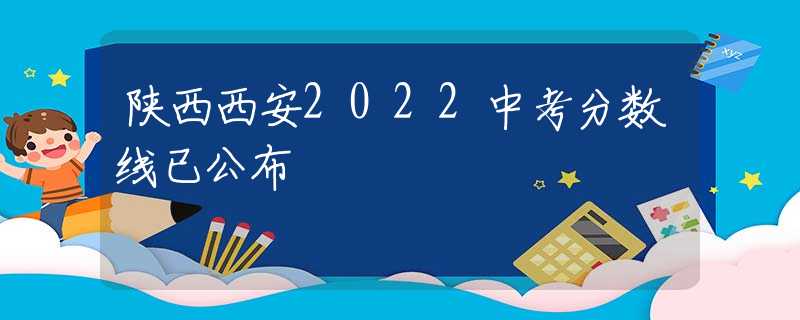 陜西西安2022中考分?jǐn)?shù)線已公布