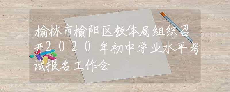 榆林市榆陽區(qū)教體局組織召開2020年初中學(xué)業(yè)水平考試報(bào)名工作會(huì)