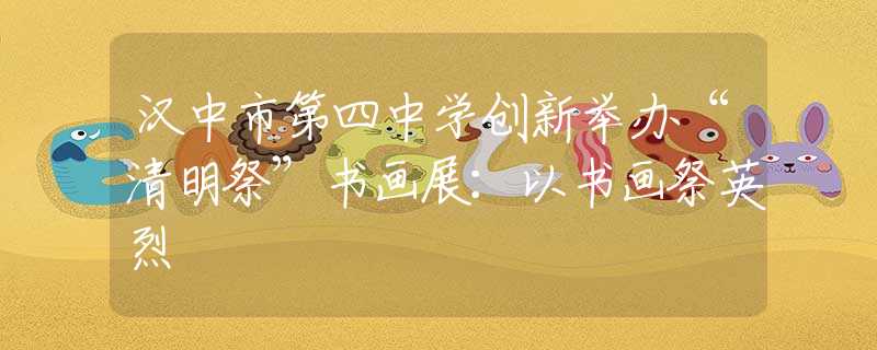 漢中市第四中學(xué)創(chuàng)新舉辦“清明祭”書畫展：以書畫祭英烈