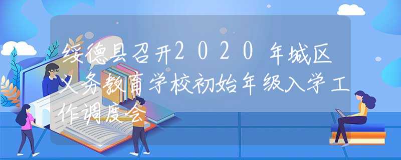 綏德縣召開2020年城區(qū)義務(wù)教育學(xué)校初始年級(jí)入學(xué)工作調(diào)度會(huì)