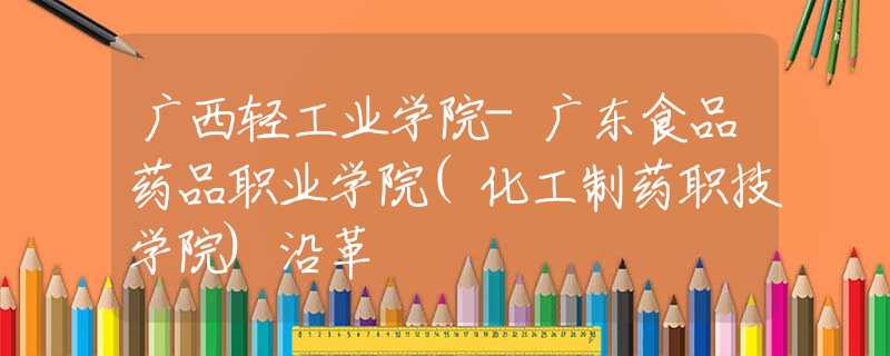 廣西輕工業(yè)學(xué)院-廣東食品藥品職業(yè)學(xué)院(化工制藥職技學(xué)院)沿革